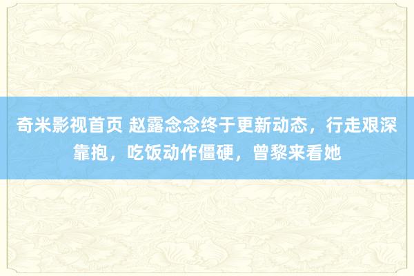 奇米影视首页 赵露念念终于更新动态，行走艰深靠抱，吃饭动作僵硬，曾黎来看她