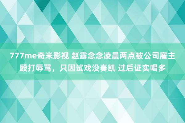 777me奇米影视 赵露念念凌晨两点被公司雇主殴打辱骂，只因试戏没奏凯 过后证实喝多