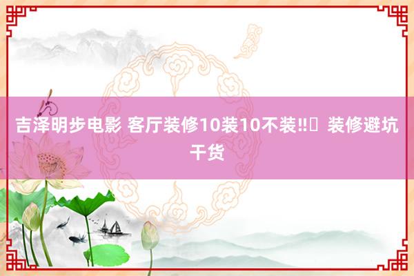 吉泽明步电影 客厅装修10装10不装‼️装修避坑干货