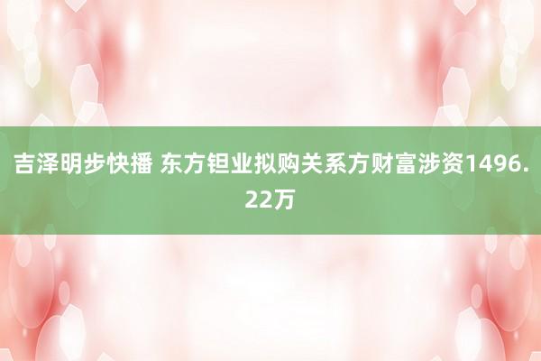 吉泽明步快播 东方钽业拟购关系方财富涉资1496.22万