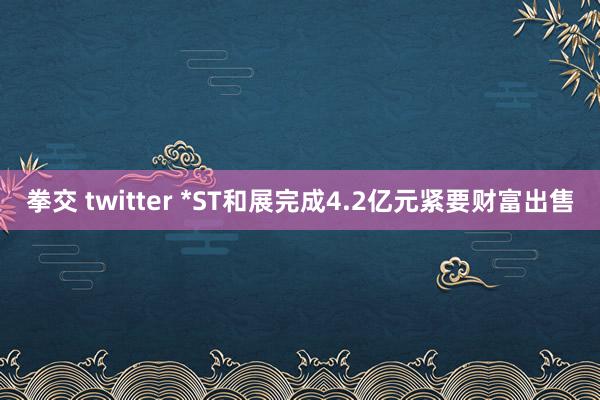 拳交 twitter *ST和展完成4.2亿元紧要财富出售