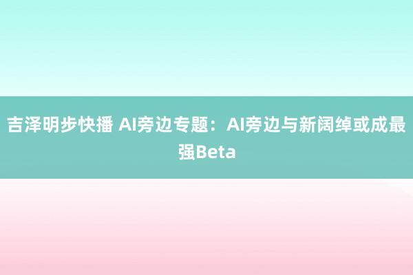 吉泽明步快播 AI旁边专题：AI旁边与新阔绰或成最强Beta