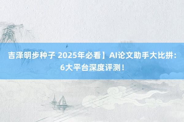 吉泽明步种子 2025年必看】AI论文助手大比拼：6大平台深度评测！