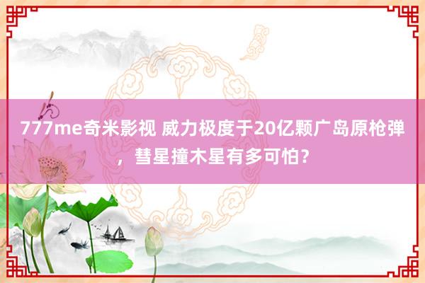 777me奇米影视 威力极度于20亿颗广岛原枪弹，彗星撞木星有多可怕？