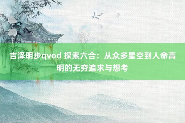 吉泽明步qvod 探索六合：从众多星空到人命高明的无穷追求与想考