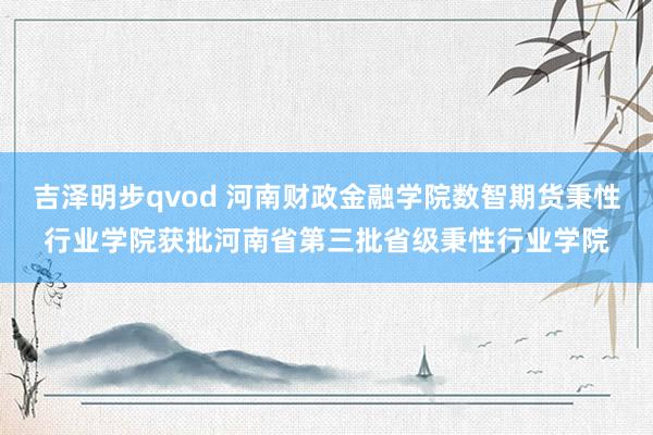 吉泽明步qvod 河南财政金融学院数智期货秉性行业学院获批河南省第三批省级秉性行业学院