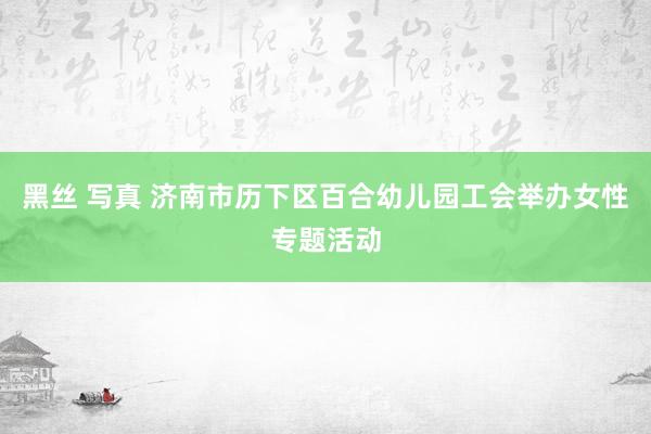 黑丝 写真 济南市历下区百合幼儿园工会举办女性专题活动