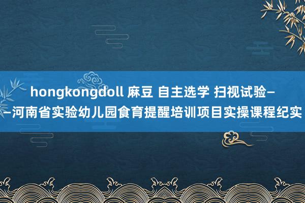 hongkongdoll 麻豆 自主选学 扫视试验——河南省实验幼儿园食育提醒培训项目实操课程纪实