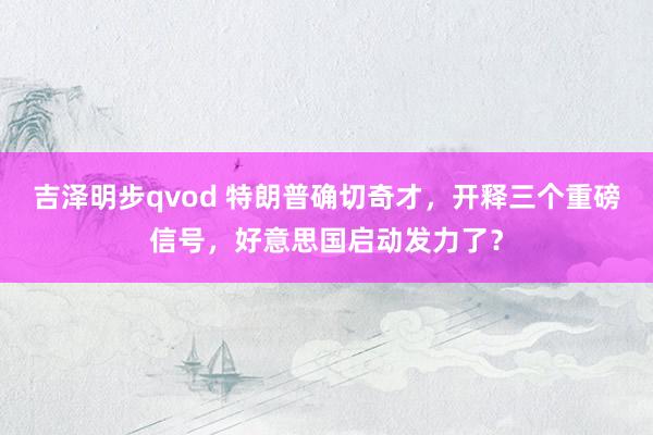 吉泽明步qvod 特朗普确切奇才，开释三个重磅信号，好意思国启动发力了？