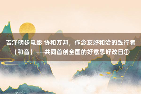 吉泽明步电影 协和万邦，作念友好和洽的践行者（和音）——共同首创全国的好意思好改日①