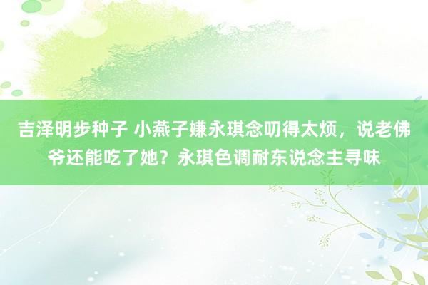 吉泽明步种子 小燕子嫌永琪念叨得太烦，说老佛爷还能吃了她？永琪色调耐东说念主寻味