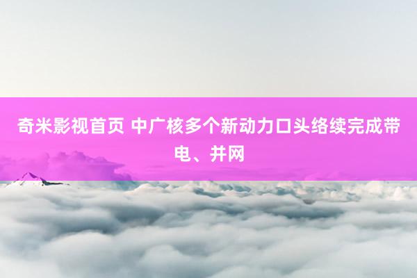 奇米影视首页 中广核多个新动力口头络续完成带电、并网