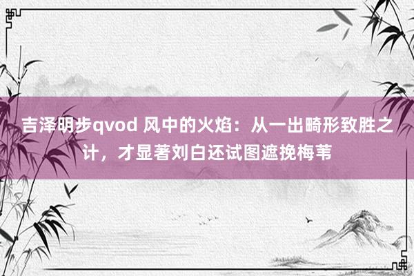 吉泽明步qvod 风中的火焰：从一出畸形致胜之计，才显著刘白还试图遮挽梅苇