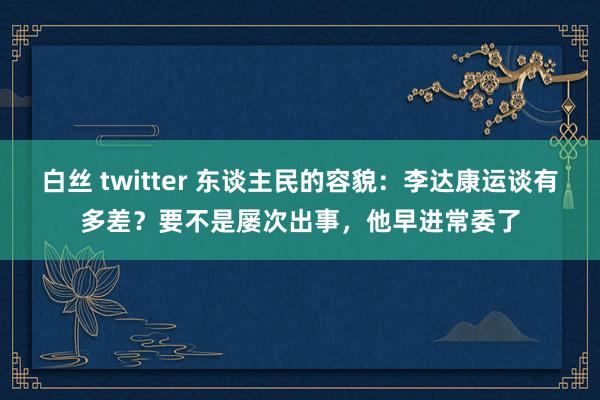 白丝 twitter 东谈主民的容貌：李达康运谈有多差？要不是屡次出事，他早进常委了