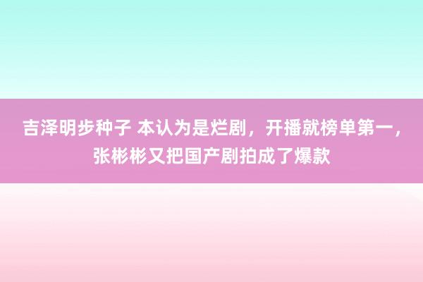 吉泽明步种子 本认为是烂剧，开播就榜单第一，张彬彬又把国产剧拍成了爆款