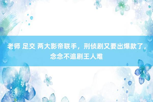 老师 足交 两大影帝联手，刑侦剧又要出爆款了，念念不追剧王人难