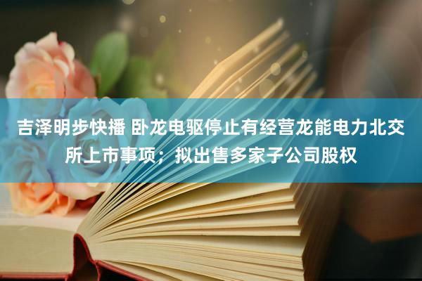 吉泽明步快播 卧龙电驱停止有经营龙能电力北交所上市事项；拟出售多家子公司股权