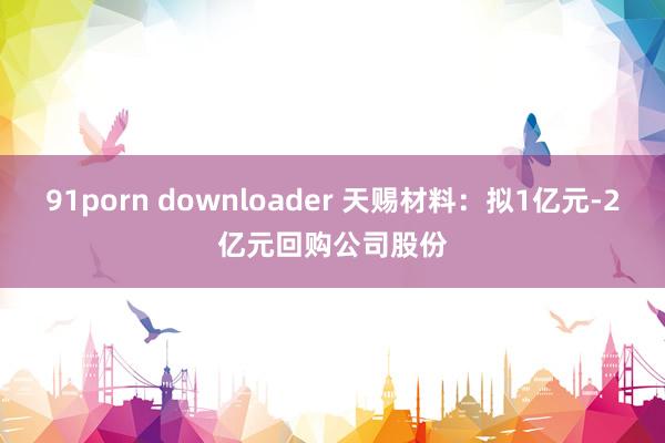 91porn downloader 天赐材料：拟1亿元-2亿元回购公司股份