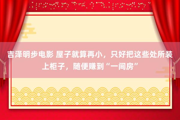 吉泽明步电影 屋子就算再小，只好把这些处所装上柜子，随便赚到“一间房”