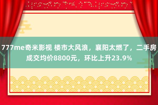 777me奇米影视 楼市大风浪，襄阳太燃了，二手房成交均价8800元，环比上升23.9%