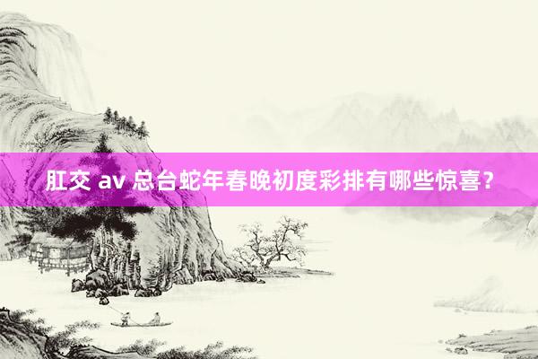 肛交 av 总台蛇年春晚初度彩排有哪些惊喜？