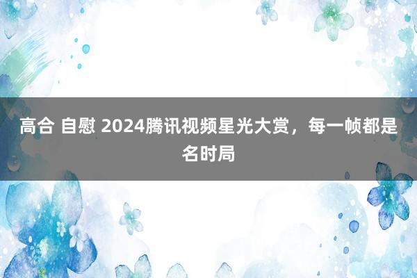 高合 自慰 2024腾讯视频星光大赏，每一帧都是名时局