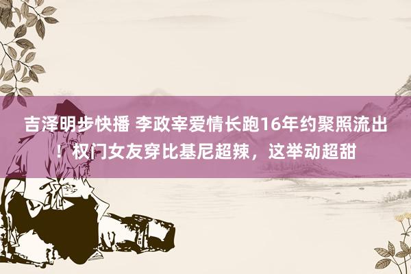 吉泽明步快播 李政宰爱情长跑16年约聚照流出！权门女友穿比基尼超辣，这举动超甜