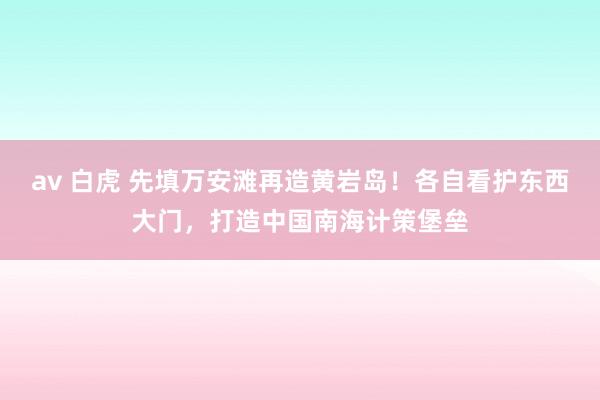 av 白虎 先填万安滩再造黄岩岛！各自看护东西大门，打造中国南海计策堡垒