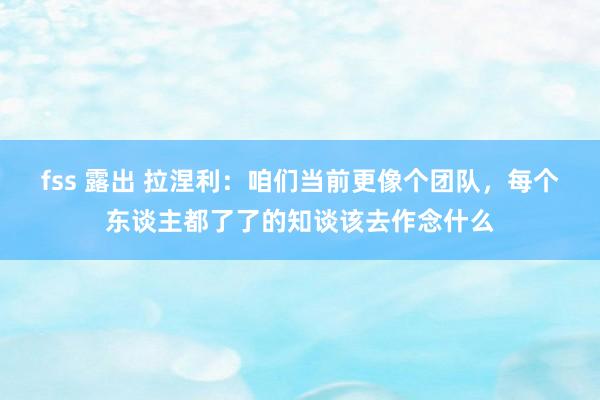 fss 露出 拉涅利：咱们当前更像个团队，每个东谈主都了了的知谈该去作念什么