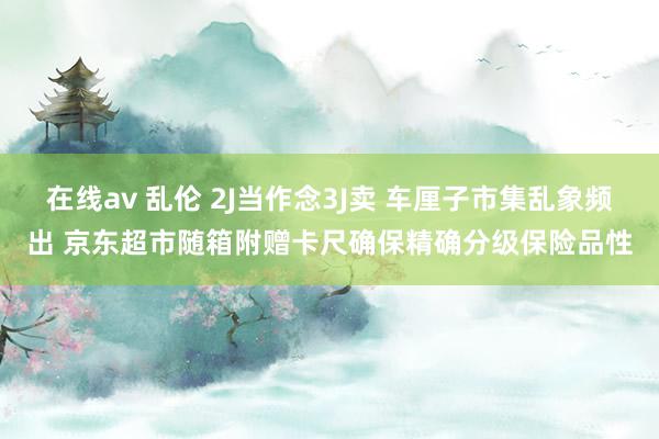 在线av 乱伦 2J当作念3J卖 车厘子市集乱象频出 京东超市随箱附赠卡尺确保精确分级保险品性