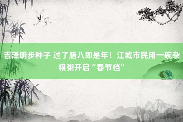 吉泽明步种子 过了腊八即是年！江城市民用一碗杂粮粥开启“春节档”