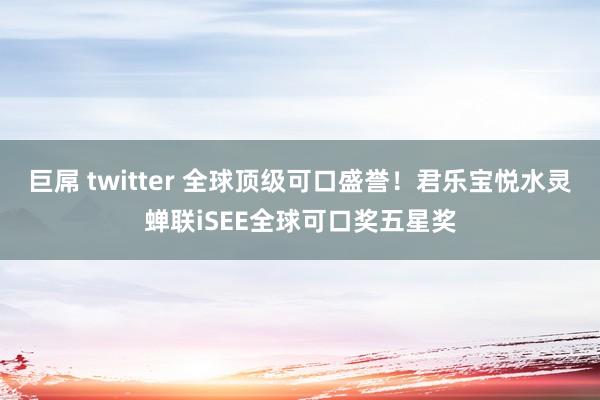 巨屌 twitter 全球顶级可口盛誉！君乐宝悦水灵蝉联iSEE全球可口奖五星奖