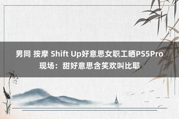 男同 按摩 Shift Up好意思女职工晒PS5Pro现场：甜好意思含笑欢叫比耶