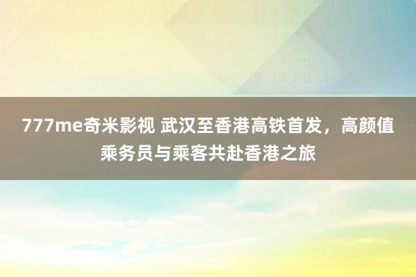 777me奇米影视 武汉至香港高铁首发，高颜值乘务员与乘客共赴香港之旅