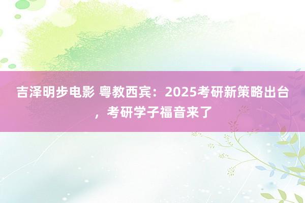 吉泽明步电影 粤教西宾：2025考研新策略出台，考研学子福音来了