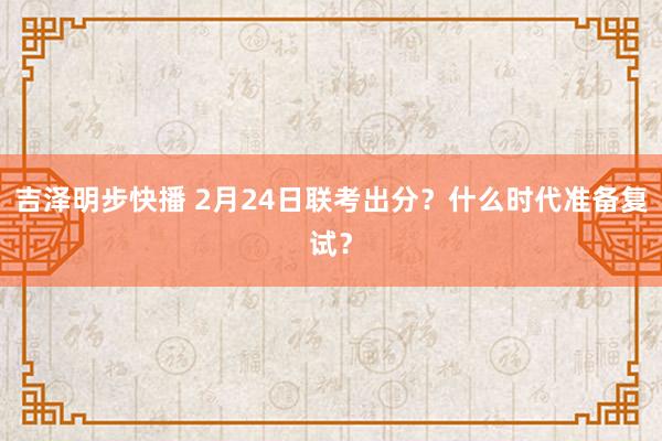 吉泽明步快播 2月24日联考出分？什么时代准备复试？