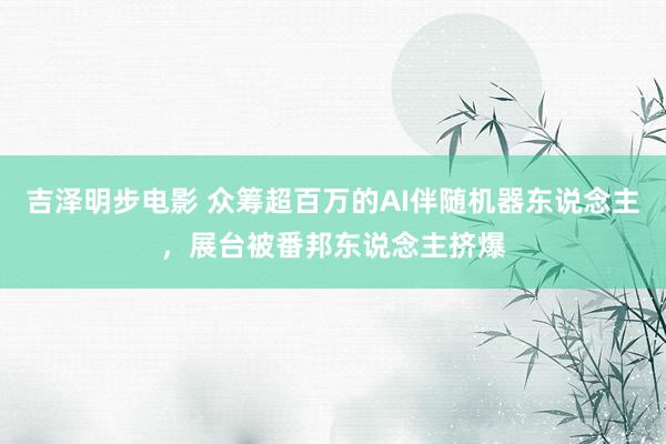 吉泽明步电影 众筹超百万的AI伴随机器东说念主，展台被番邦东说念主挤爆