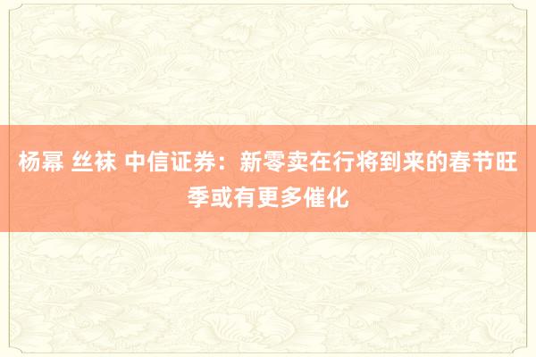 杨幂 丝袜 中信证券：新零卖在行将到来的春节旺季或有更多催化