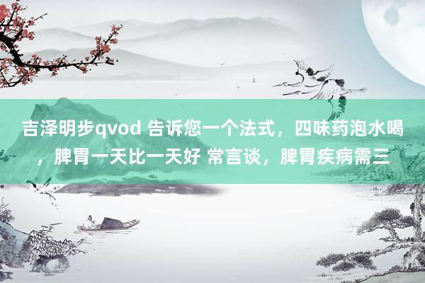 吉泽明步qvod 告诉您一个法式，四味药泡水喝，脾胃一天比一天好 常言谈，脾胃疾病需三