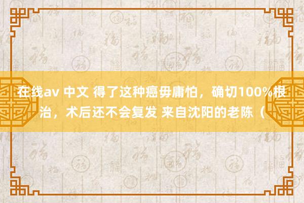 在线av 中文 得了这种癌毋庸怕，确切100%根治，术后还不会复发 来自沈阳的老陈（