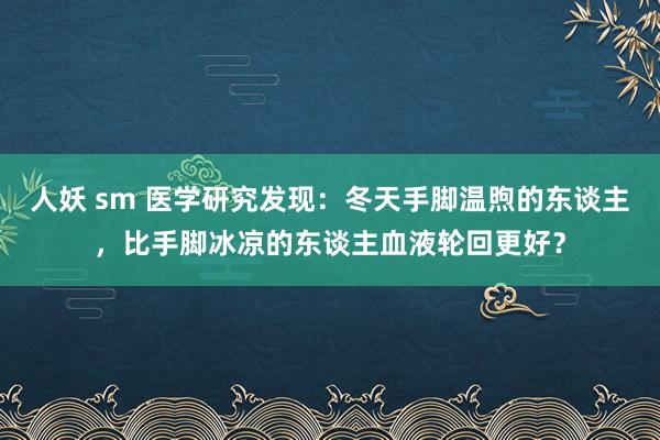 人妖 sm 医学研究发现：冬天手脚温煦的东谈主，比手脚冰凉的东谈主血液轮回更好？