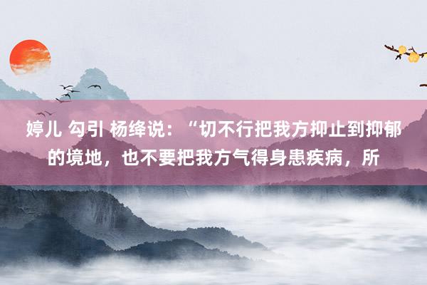 婷儿 勾引 杨绛说：“切不行把我方抑止到抑郁的境地，也不要把我方气得身患疾病，所