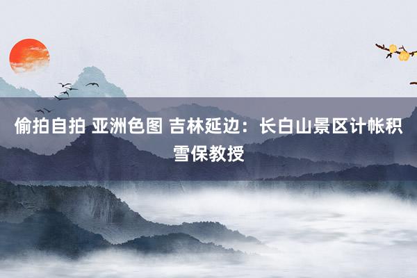 偷拍自拍 亚洲色图 吉林延边：长白山景区计帐积雪保教授