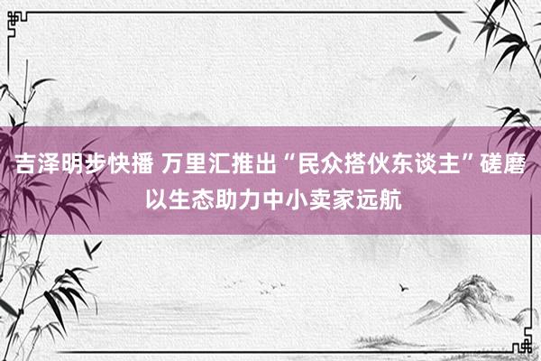 吉泽明步快播 万里汇推出“民众搭伙东谈主”磋磨 以生态助力中小卖家远航