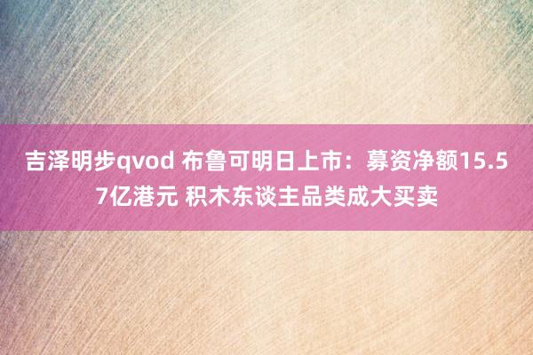 吉泽明步qvod 布鲁可明日上市：募资净额15.57亿港元 积木东谈主品类成大买卖