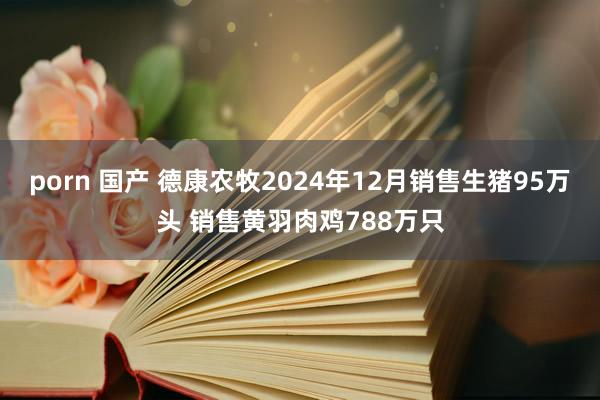 porn 国产 德康农牧2024年12月销售生猪95万头 销售黄羽肉鸡788万只