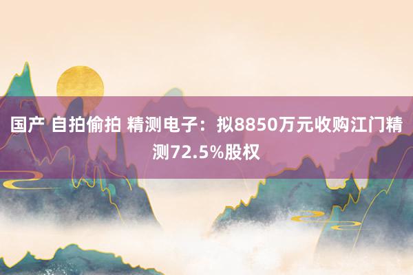 国产 自拍偷拍 精测电子：拟8850万元收购江门精测72.5%股权