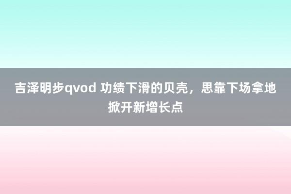 吉泽明步qvod 功绩下滑的贝壳，思靠下场拿地掀开新增长点