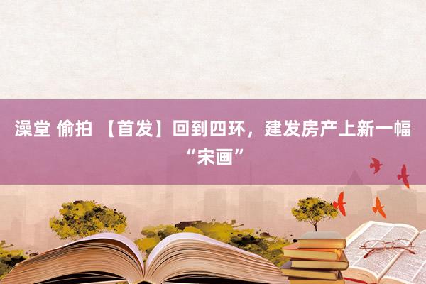 澡堂 偷拍 【首发】回到四环，建发房产上新一幅“宋画”