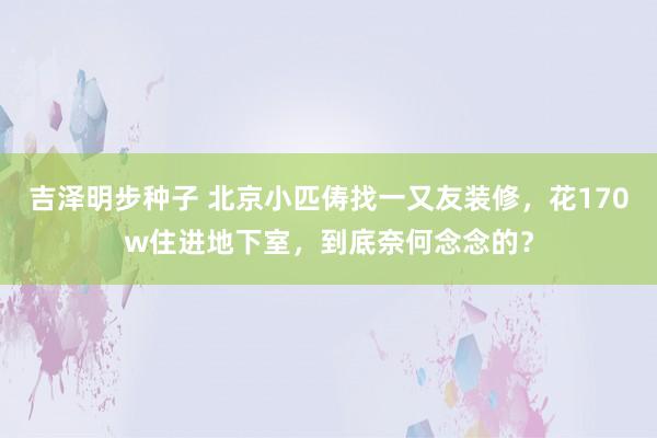 吉泽明步种子 北京小匹俦找一又友装修，花170w住进地下室，到底奈何念念的？